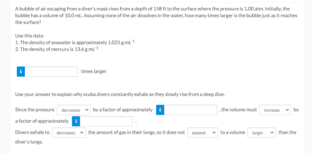 A bubble of air escaping from a diver's mask rises from a depth of 158 ft to the surface where the pressure is 1.00 atm. Initially, the
bubble has a volume of 10.0 mL. Assuming none of the air dissolves in the water, how many times larger is the bubble just as it reaches
the surface?
Use this data:
1. The density of seawater is approximately 1.025g mL1
2. The density of mercury is 13.6 g mL-1
i
times larger
Use your answer to explain why scuba divers constantly exhale as they slowly rise from a deep dive.
Since the pressure
decreases
by a factor of approximately
, the volume must
by
increase
a factor of approximately i
Divers exhale to
decreases
the amount of gas in their lungs, so it does not
expand
to a volume
larger
than the
diver's lungs.
