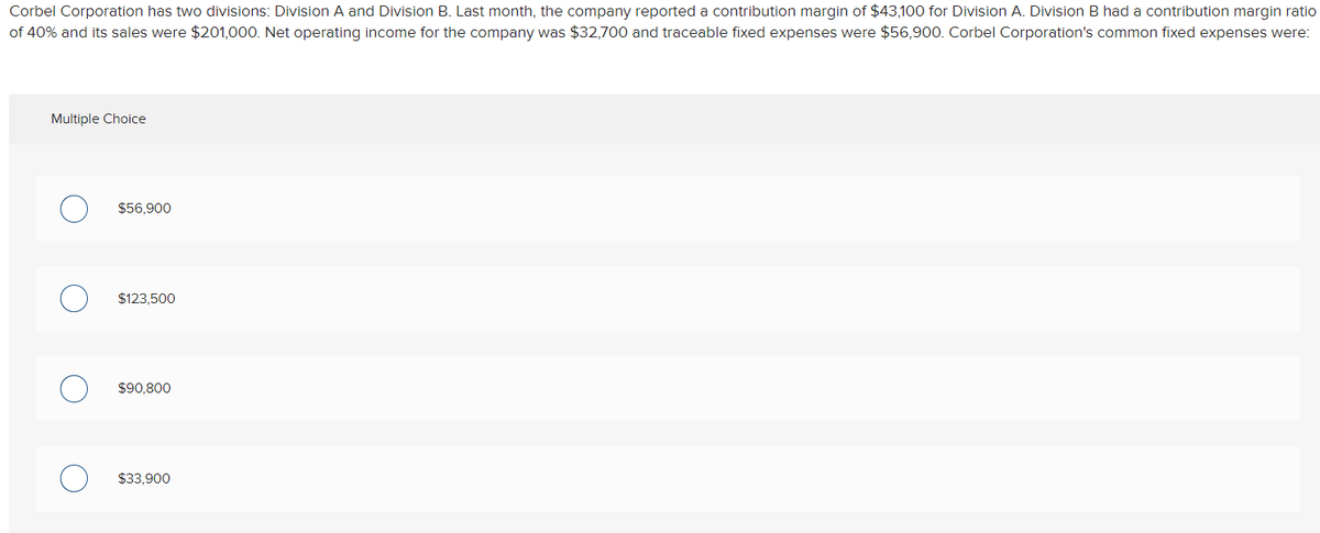 Corbel Corporation has two divisions: Division A and Division B. Last month, the company reported a contribution margin of $43,100 for Division A. Division B had a contribution margin ratio
of 40% and its sales were $201,000. Net operating income for the company was $32,700 and traceable fixed expenses were $56,900. Corbel Corporation's common fixed expenses were:
Multiple Choice
$56,900
$123,500
$90.800
$33,900