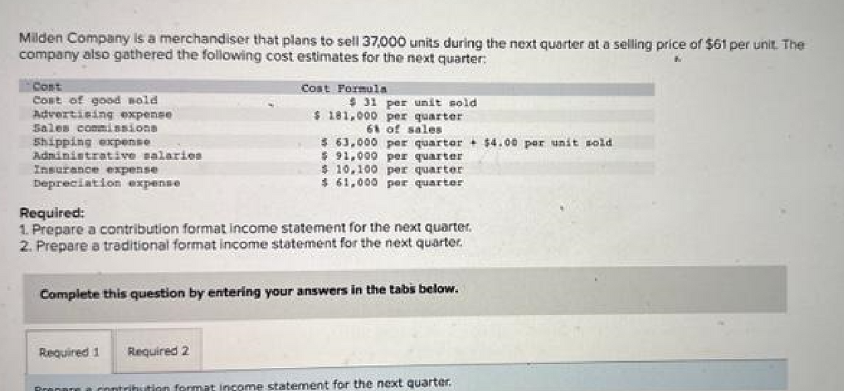 Milden Company is a merchandiser that plans to sell 37,000 units during the next quarter at a selling price of $61 per unit. The
company also gathered the following cost estimates for the next quarter:
Cont
Cost of good wold
Advertising expense
Sales commissions
Shipping expense
Administrative salaries
Insurance expense
Depreciation expense
Cost Formula
Required 1
$ 31 per unit sold
$ 181,000 per quarter
61 of sales
Required:
1. Prepare a contribution format Income statement for the next quarter.
2. Prepare a traditional format income statement for the next quarter.
Required 2
$ 63,000 per quarter + $4.00 per unit sold
$91,000 per quarter
$10,100 per quarter
$61,000 per quarter
Complete this question by entering your answers in the tabs below.
DROPSKE contribution format income statement for the next quarter.