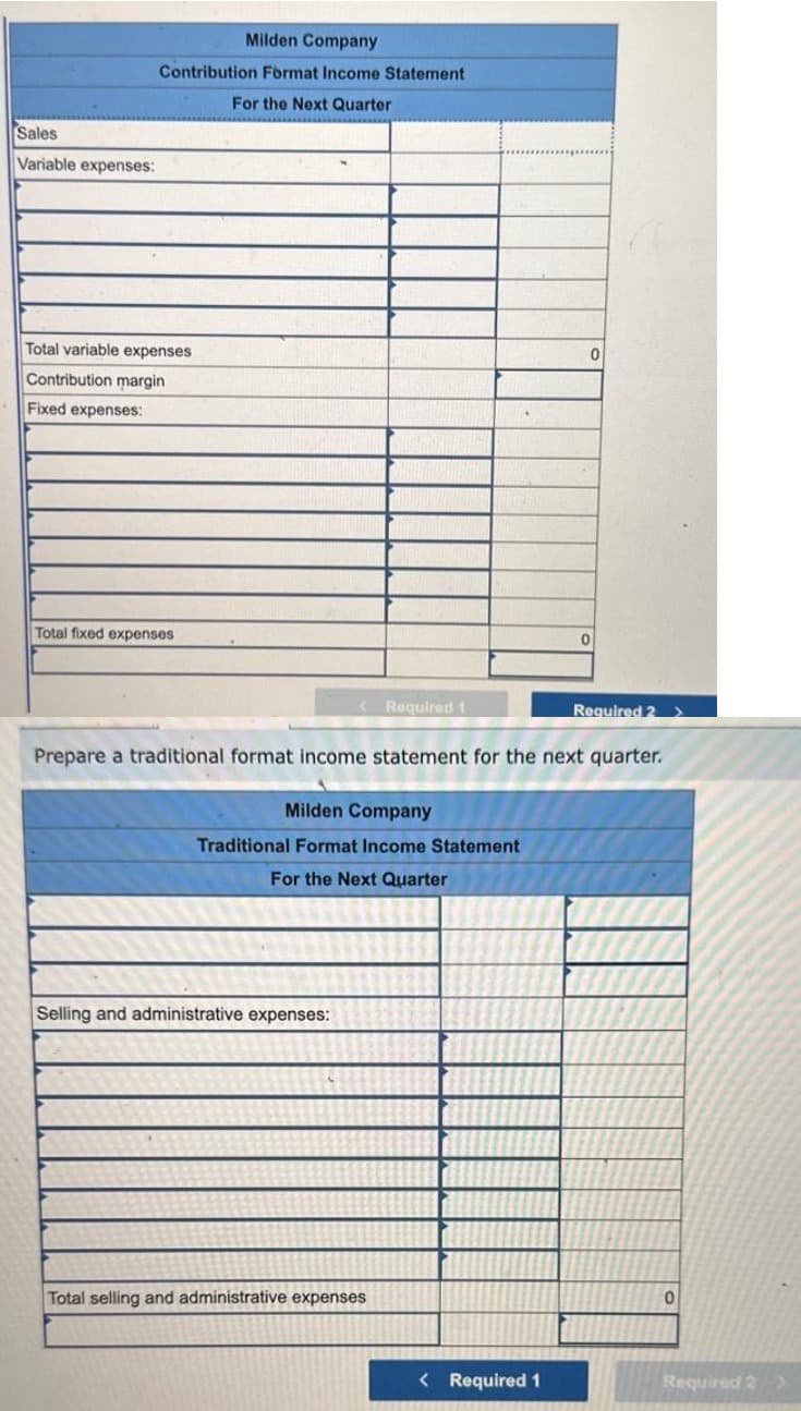 Sales
Variable expenses:
Milden Company
Contribution Format Income Statement
For the Next Quarter
Total variable expenses
Contribution margin
Fixed expenses:
Total fixed expenses
<Required 1
Milden Company
Traditional Format Income Statement
For the Next Quarter
Selling and administrative expenses:
Prepare a traditional format income statement for the next quarter.
Total selling and administrative expenses
0
< Required 1
0
Required 2
0
Required 2