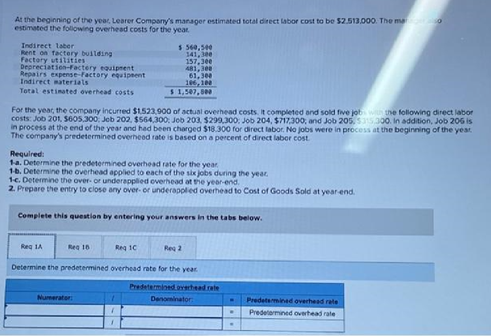 At the beginning of the year, Learer Company's manager estimated total direct labor cost to be $2.513,000. The manager alső
estimated the following overhead costs for the year.
Indirect labor:
Rent on factory building
Factory utilities
Depreciation-Factory equipment
Repairs expense-Factory equipment.
Indirect materials
Total estimated overhead costs
For the year, the company incurred $1,523,900 of actual overhead costs. It completed and sold five job with the following direct labor
costs: Job 201, $605,300; Job 202, $564,300; Job 203, $299,300; Job 204, $717,300; and Job 205, $315,300. In addition, Job 206 is
in process at the end of the year and had been charged $18.300 for direct labor. No jobs were in process at the beginning of the year.
The company's predetermined overhead rate is based on a percent of direct labor cost.
Required:
1-a. Determine the predetermined overhead rate for the year.
1-b. Determine the overhead applied to each of the six jobs during the year.
1-c. Determine the over- or underapplied overhead at the year-end.
2. Prepare the entry to close any over- or underapplied overhead to Cost of Goods Sold at year-end.
Reg 1A
Complete this question by entering your answers in the tabs below.
Reg 18
$ 560,500
141,300
157,300
481,300
61,300
106,100
$ 1,507,800
Req 1C
Numerator:
1
7
1
Determine the predetermined overhead rate for the year
Reg 2
Predetermined overhead rate
Denominator:
W
=
=
Predetermined overhead rate
Predetermined overhead rate