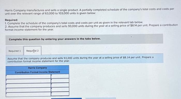 Harris Company manufactures and sells a single product. A partially completed schedule of the company's total costs and costs per
unit over the relevant range of 63,000 to 103,000 units is given below:
Required:
1. Complete the schedule of the company's total costs and costs per unit as given in the relevant tab below.
2. Assume that the company produces and sells 93,000 units during the year at a selling price of $8.14 per unit. Prepare a contribution
format income statement for the year.
Complete this question by entering your answers in the tabs below.
Required 1 Required 2
Assume that the company produces and sells 93,000 units during the year at a selling price of $8.14 per unit. Prepare a
contribution format income statement for the year.
Harris Company
Contribution Format Income Statement