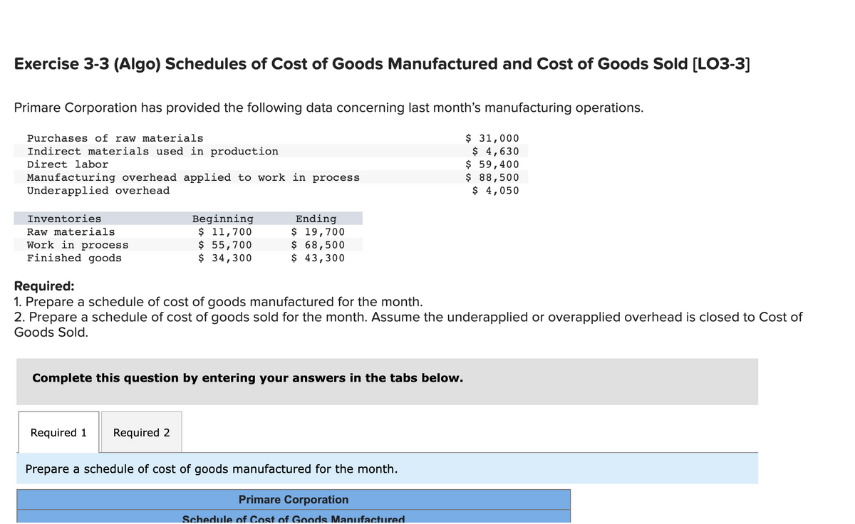 Exercise 3-3 (Algo) Schedules of Cost of Goods Manufactured and Cost of Goods Sold [LO3-3]
Primare Corporation has provided the following data concerning last month's manufacturing operations.
Purchases of raw materials
Indirect materials used in production
Direct labor
Manufacturing overhead applied to work in process
Underapplied overhead
Inventories
Raw materials
Work in process
Finished goods
Beginning
$ 11,700
$ 55,700
$ 34,300
Required 1
Ending
$ 19,700
$ 68,500
$ 43,300
Required:
1. Prepare a schedule of cost of goods manufactured for the month.
2. Prepare a schedule of cost of goods sold for the month. Assume the underapplied or overapplied overhead is closed to Cost of
Goods Sold.
Complete this question by entering your answers in the tabs below.
Required 2
Prepare a schedule of cost of goods manufactured for the month.
$ 31,000
$ 4,630
$ 59,400
$ 88,500
$ 4,050
Primare Corporation
Schedule of Cost of Goods Manufactured