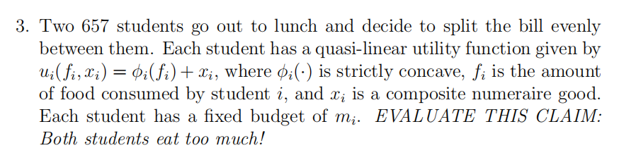 3. Two 657 students go out to lunch and decide to split the bill evenly
between them. Each student has a quasi-linear utility function given by
Ui(fi, xi) = 0;(fi)+xi, where ø:(·) is strictly concave, f; is the amount
of food consumed by student i, and x; is a composite numeraire good.
Each student has a fixed budget of m;. EVALUATE THIS CLAIM:
Both students eat too much!
