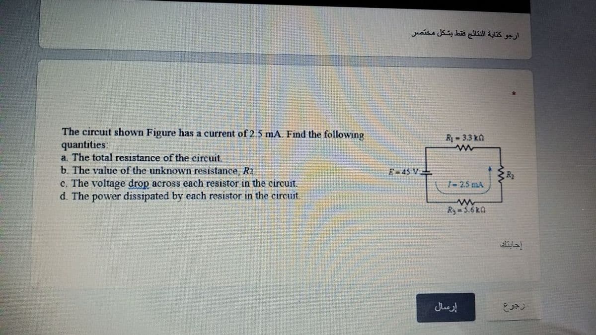 ارجو كتابة النتائج فقط بشكل مختصر
The circuit shown Figure has a current of 2.5 mA Find the following
quantities:
a. The total resistance of the circuit.
b. The value of the unknown resistance, R2
c. The voltage drop across each resistor in the circuit.
d. The power dissipated by each resistor in the circuit.
R- 3.3 kn
E-45 V
1-25 mA
Ry 5.6k0
إرسال
