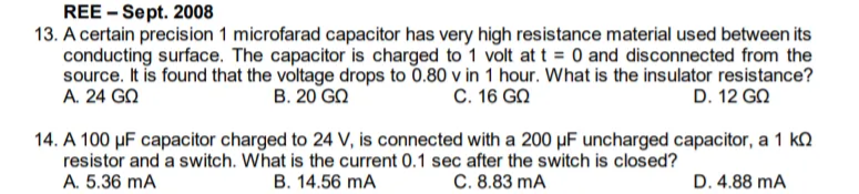 REE - Sept. 2008
13. A certain precision 1 microfarad capacitor has very high resistance material used between its
conducting surface. The capacitor is charged to 1 volt at t = 0 and disconnected from the
source. It is found that the voltage drops to 0.80 v in 1 hour. What is the insulator resistance?
A. 24 GN
B. 20 GN
C. 16 GN
D. 12 GN
14. A 100 µF capacitor charged to 24 V, is connected with a 200 µF uncharged capacitor, a 1 k.
resistor and a switch. What is the current 0.1 sec after the switch is closed?
A. 5.36 mA
B. 14.56 mA
C. 8.83 mA
D. 4.88 mA
