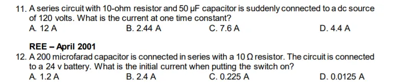 11. A series circuit with 10-ohm resistor and 50 µF capacitor is suddenly connected to a dc source
of 120 volts. What is the current at one time constant?
А. 12 A
В. 2.44 A
C. 7.6 A
D. 4.4 A
REE - April 2001
12. A 200 microfarad capacitor is connected in series with a 10 Q resistor. The circuit is connected
to a 24 v battery. What is the initial current when putting the switch on?
A. 1.2 A
B. 2.4 A
C. 0.225 A
D. 0.0125 A
