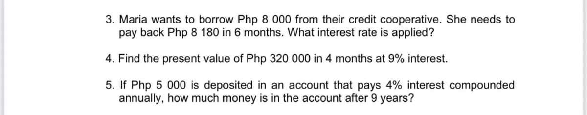 3. Maria wants to borrow Php 8 000 from their credit cooperative. She needs to
pay back Php 8 180 in 6 months. What interest rate is applied?
4. Find the present value of Php 320 000 in 4 months at 9% interest.
5. If Php 5 000 is deposited in an account that pays 4% interest compounded
annually, how much money is in the account after 9 years?
