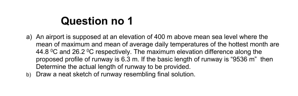 Question no 1
a) An airport is supposed at an elevation of 400 m above mean sea level where the
mean of maximum and mean of average daily temperatures of the hottest month are
44.8 °C and 26.2 °C respectively. The maximum elevation difference along the
proposed profile of runway is 6.3 m. If the basic length of runway is "9536 m" then
Determine the actual length of runway to be provided.
b) Draw a neat sketch of runway resembling final solution.
