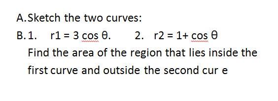 A.Sketch the two curves:
B.1. r1 = 3 cos 0.
2. r2 = 1+ cos e
Find the area of the region that lies inside the
first curve and outside the second cur e
