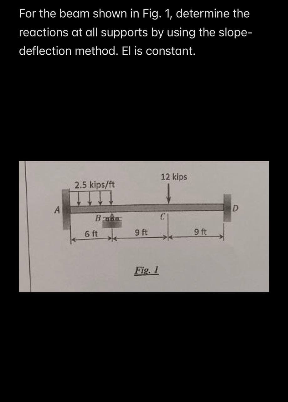 For the beam shown in Fig. 1, determine the
reactions at all supports by using the slope-
deflection method. El is constant.
12 kips
2.5 kips/ft
Bada
A
6 ft
9 ft
Fig. 1
9 ft
D