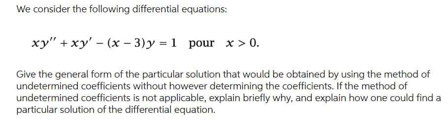 We consider the following differential equations:
xy" + xy' - (x − 3) y = 1
pour x > 0.
Give the general form of the particular solution that would be obtained by using the method of
undetermined coefficients without however determining the coefficients. If the method of
undetermined coefficients is not applicable, explain briefly why, and explain how one could find a
particular solution of the differential equation.