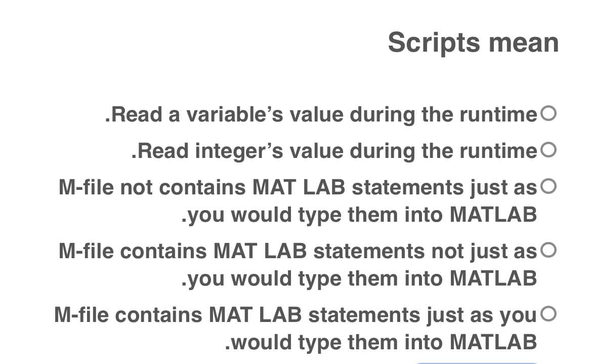 Scripts mean
.Read a variable's value during the runtime O
.Read integer's value during the runtime
M-file not contains MAT LAB statements just as
.you would type them into MATLAB
M-file contains MAT LAB statements not just as
.you would type them into MATLAB
M-file contains MAT LAB statements just as you
.would type them into MATLAB