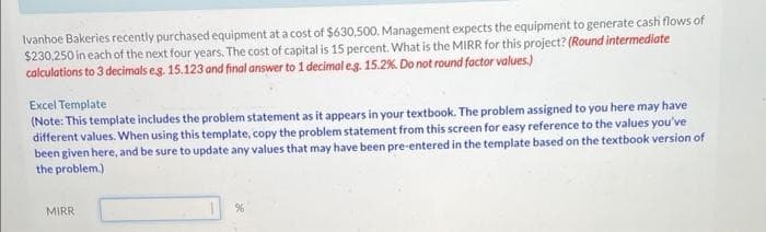 Ivanhoe Bakeries recently purchased equipment at a cost of $630,500. Management expects the equipment to generate cash flows of
$230,250 in each of the next four years. The cost of capital is 15 percent. What is the MIRR for this project? (Round intermediate
calculations to 3 decimals eg. 15.123 and final answer to 1 decimal eg. 15.2 %. Do not round factor values.)
Excel Template
(Note: This template includes the problem statement as it appears in your textbook. The problem assigned to you here may have
different values. When using this template, copy the problem statement from this screen for easy reference to the values you've
been given here, and be sure to update any values that may have been pre-entered in the template based on the textbook version of
the problem.)
MIRR
%