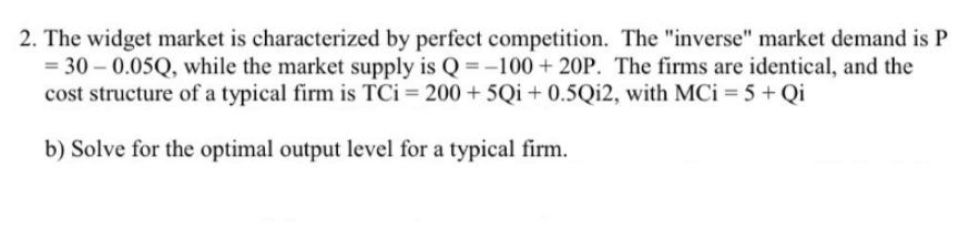 2. The widget market is characterized by perfect competition. The "inverse" market demand is P
= 30 – 0.05Q, while the market supply is Q = -100 + 20P. The firms are identical, and the
cost structure of a typical firm is TCi = 200 + 5Qi+ 0.5Qi2, with MCi = 5 + Qi
b) Solve for the optimal output level for a typical firm.
