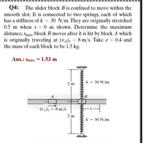 Q4: The slider block B is confined to move within the
smooth slot. It is connected to two springs, each of which
has a stiffness of k = 30 N/m. They are originally stretched
0.5 m when s 0 as shown. Determine the maximum
distance, smax, block B moves after it is hit by block A which
is originally traveling at (vA) = 8 m/s. Take e = 0.4 and
the mass of each block to be 1.5 kg.
Ans.: Smax. = 1.53 m
2 m
k- 30 N/m
(va) =8 m/s
2 m
k - 30 N/m
