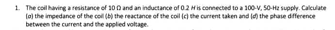 1. The coil having a resistance of 10 0 and an inductance of 0.2 His connected to a 100-V, 50-Hz supply. Calculate
(0) the impedance of the coil (b) the reactance of the coil (c) the current taken and (d) the phase difference
between the current and the applied voltage.
