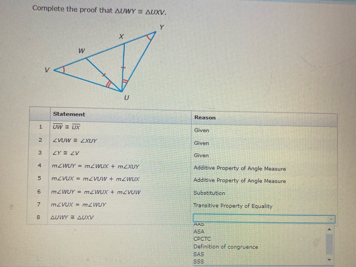 Complete the proof that AUWY AUXV.
Y
Statement
Reason
UW = UX
Given
2
ZVUW E LXUY
Given
3
ZY ZV
Given
4
MZWUY = MZWUX + MZXUY
Additive Property of Angle Measure
MZVUX = M2VUW + M2WUX
Additive Property of Angle Measure
mZWUY = MZWUX + MZVUW
Substitution
MZVUX = MZWUY
Transitive Property of Equality
AUWY AUXV
AAS
ASA
СРСТС
Definition of congruence
SAS
SS
