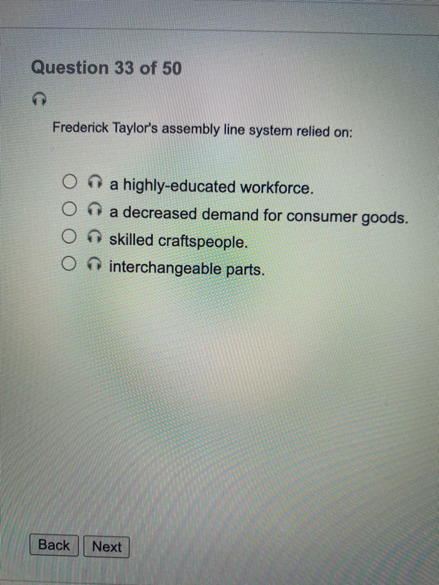 Question 33 of 50
Frederick Taylor's assembly line system relied on:
O n a highly-educated workforce.
O O a decreased demand for consumer goods.
skilled craftspeople.
interchangeable parts.
Back
Next
