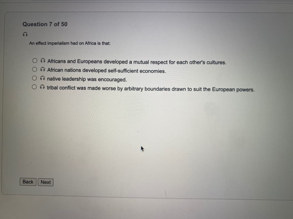 Question 7 of 50
An effect imperialism had on Africa is that:
O Africans and Europeans developed a mutual respect for each other's cultures.
O African nations developed self-sufficient economies.
O native leadership was encouraged.
O tribal conflict was made worse by arbitrary boundaries drawn to suit the European powers.
Back
Next
