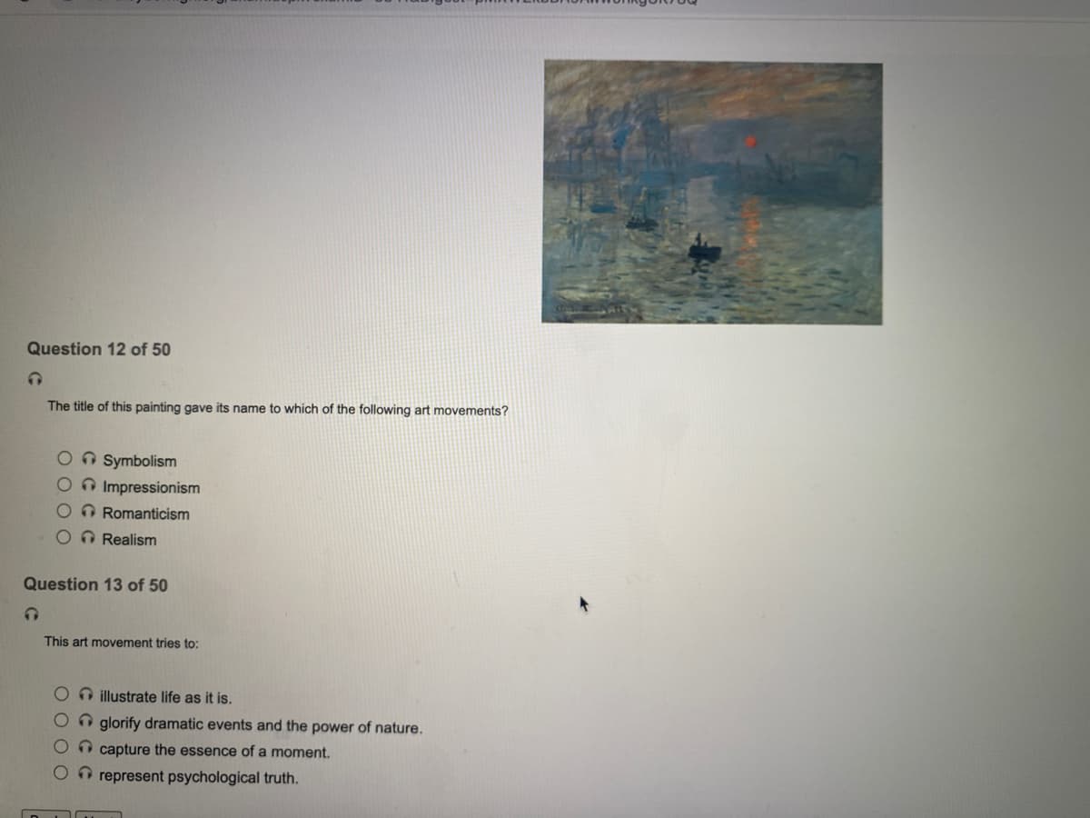 Question 12 of 50
The title of this painting gave its name to which of the following art movements?
On Symbolism
OImpressionism
O Romanticism
O Realism
Question 13 of 50
This art movement tries to:
illustrate life as it is.
n glorify dramatic events and the power of nature.
O capture the essence of a moment.
O O represent psychological truth.
