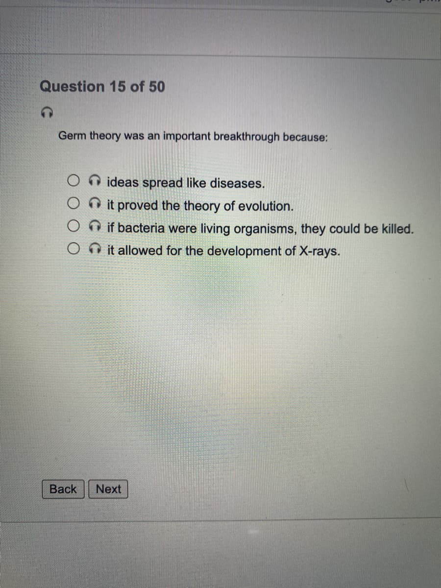 Question 15 of 50
Germ theory was an important breakthrough because:
ideas spread like diseases.
O it proved the theory of evolution.
O if bacteria were living organisms, they could be killed.
it allowed for the development of X-rays.
Вack
Next
