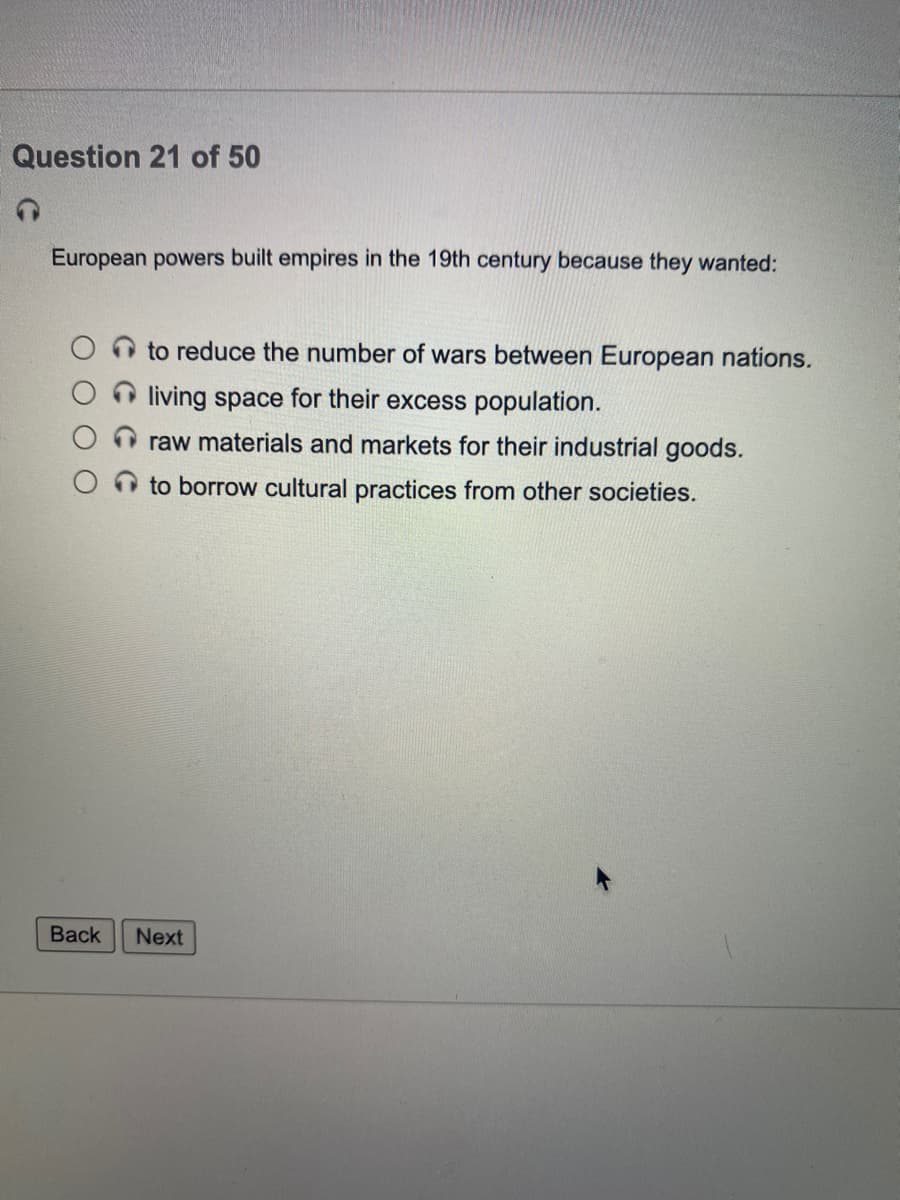 Question 21 of 50
European powers built empires in the 19th century because they wanted:
to reduce the number of wars between European nations.
living space for their excess population.
raw materials and markets for their industrial goods.
to borrow cultural practices from other societies.
Back
Next
