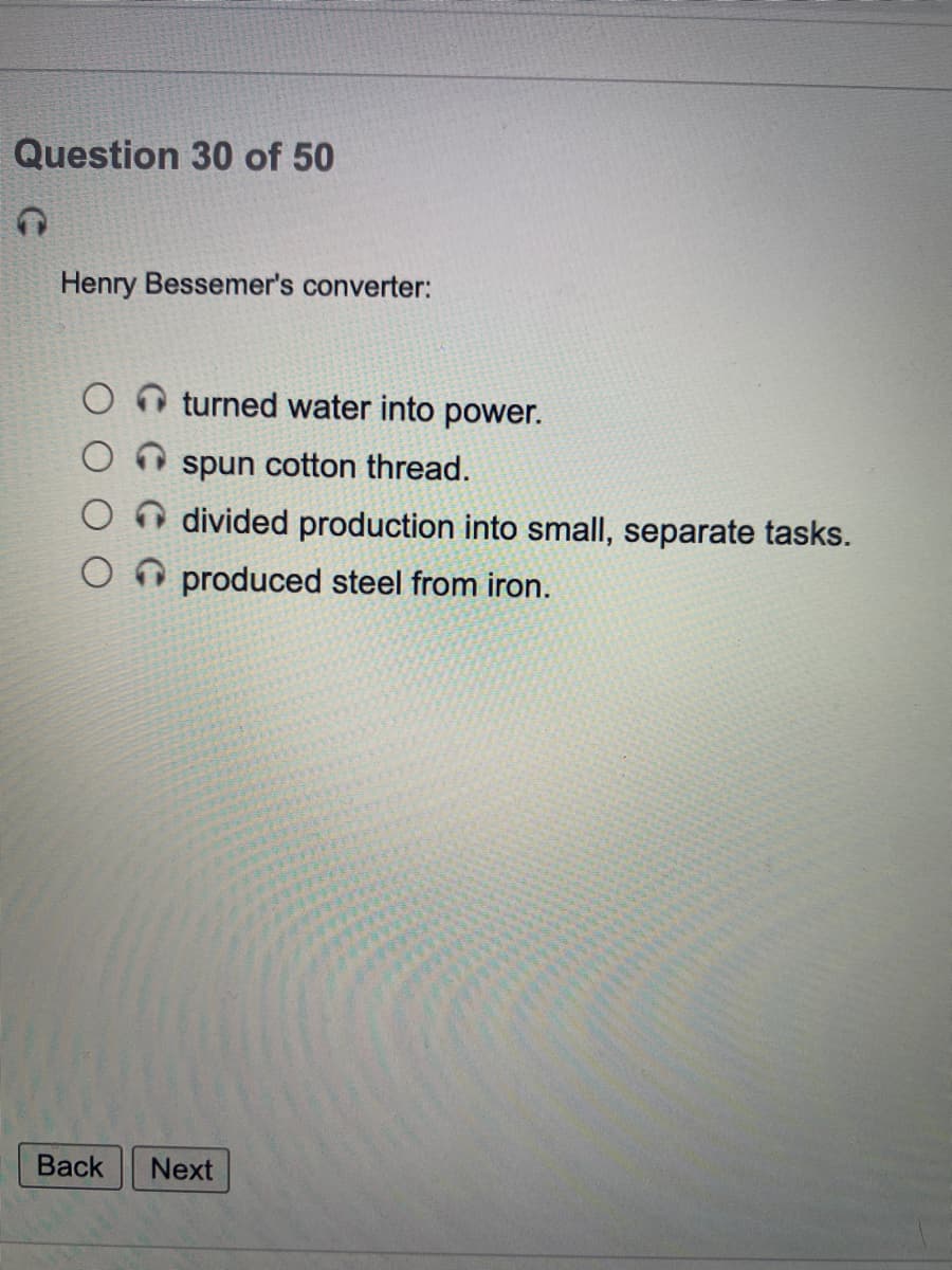 Question 30 of 50
Henry Bessemer's converter:
turned water into power.
spun cotton thread.
divided production into small, separate tasks.
produced steel from iron.
Вack
Next
