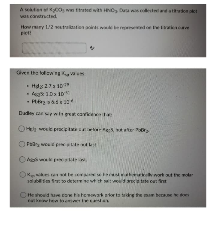 A solution of K½CO3 was titrated with HNO3. Data was collected and a titration plot
was constructed.
How many 1/2 neutralization points would be represented on the titration curve
plot?
Given the following Ksp values:
• Hgl2: 2.7 x 10-29
Ag2S: 1.0 x 10 51
PbBr2 is 6.6 x 10 6
Dudley can say with great confidence that:
Hgl2 would precipitate out before Ag2S, but after PbBr2.
PbBr2 would precipitate out last.
Ag2S would precipitate last.
O Ksp values can not be compared so he must mathematically work out the molar
solubilities first to determine which salt would precipitate out first
He should have done his homework prior to taking the exam because he does
not know how to answer the question.
