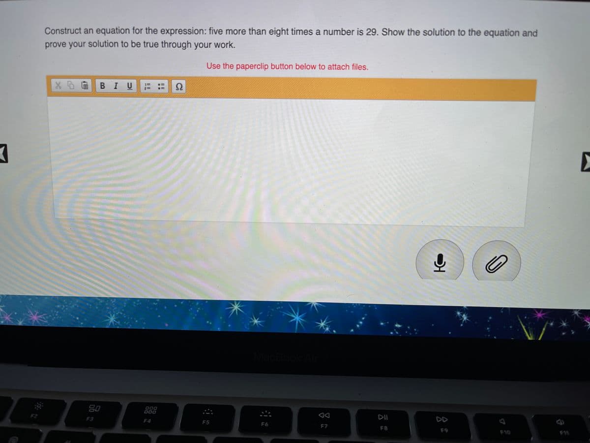 Construct an equation for the expression: five more than eight times a number is 29. Show the solution to the equation and
prove your solution to be true through your work.
Use the paperclip button below to attach files.
В I U
MacBook Al
80
000
O00
DII
DD
F2
F3
F4
F5
F6
F7
F8
F9
F10
II I
Il I
12
