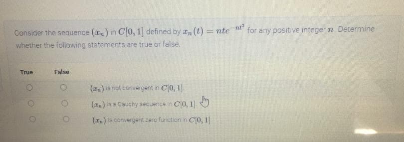 nt
for any positive integer n. Determine
Consider the sequence (rn) in C0, 1] defined by a, (t) = nte
whether the following statements are true or false.
True
False
(In) is not convergent in C(0, 1|
(Tn) is a Cauchy sequence in C0, 1]
(In) is convergent zero function in C0, 1
