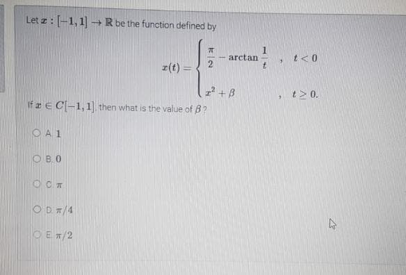 Let z: [-1, 1] -+ R be the function defined by
arctan
2
t<0
z(t) =
t.
z +B
If E C-1,1 then what is the value of B?
t> 0.
O A1
O B,0
O CA
OD T/4
O Ex/2
