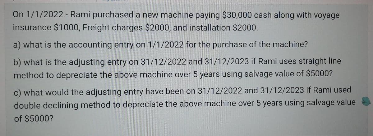 On 1/1/2022 - Rami purchased a new machine paying $30,000 cash along with voyage
insurance $1000, Freight charges $2000, and installation $2000.
a) what is the accounting entry on 1/1/2022 for the purchase of the machine?
b) what is the adjusting entry on 31/12/2022 and 31/12/2023 if Rami uses straight line
method to depreciate the above machine over 5 years using salvage value of $5000?
c) what would the adjusting entry have been on 31/12/2022 and 31/12/2023 if Rami used
double declining method to depreciate the above machine over 5 years using salvage value
of $5000?