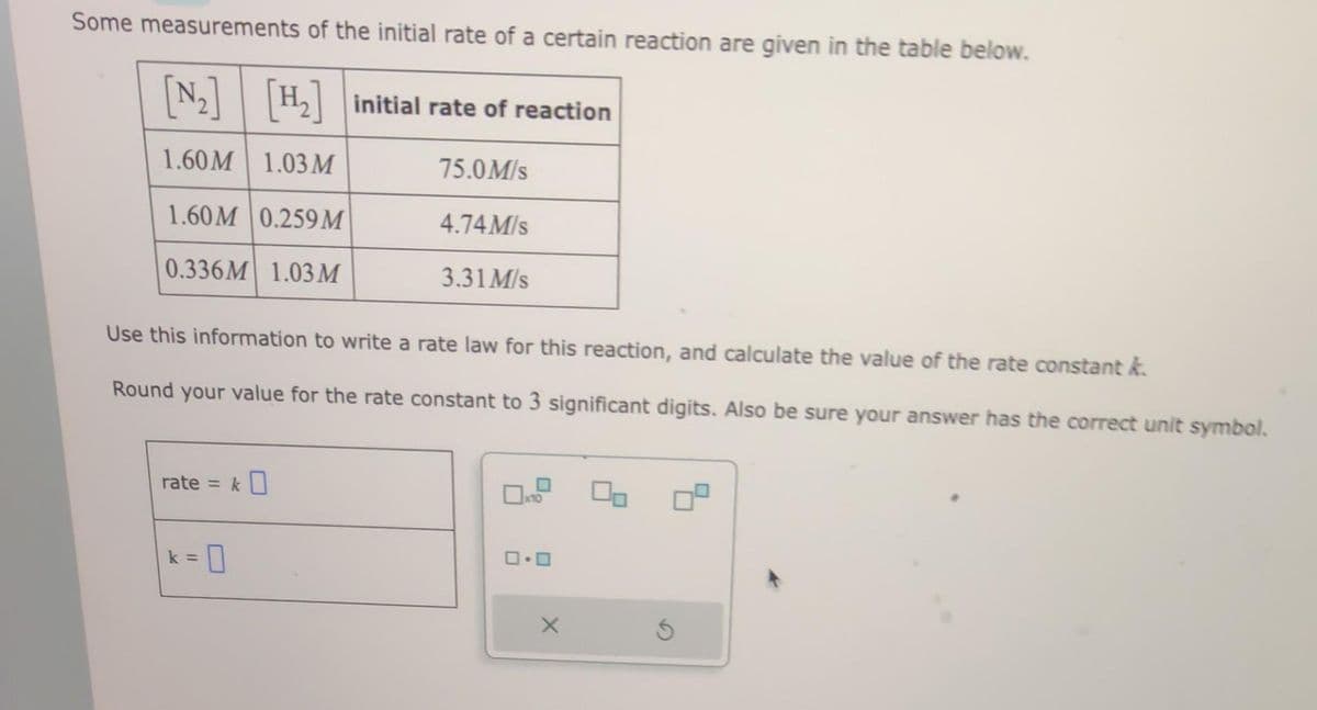 Some measurements of the initial rate of a certain reaction are given in the table below.
[N₂] [H₂] initial rate of reaction
1.60M 1.03 M
75.0M/s
1.60M 0.259 M
0.336M 1.03 M
Use this information to write a rate law for this reaction, and calculate the value of the rate constant k
Round your value for the rate constant to 3 significant digits. Also be sure your answer has the correct unit symbol.
rate = k0
4.74 M/s
3.31 M/s
k = 0
0.0
X
Ś