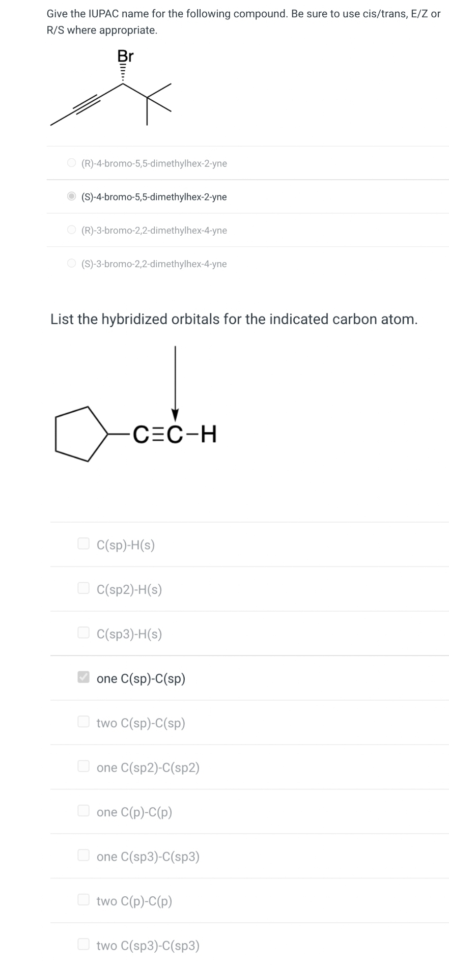 Give the IUPAC name for the following compound. Be sure to use cis/trans, E/Z or
R/S where appropriate.
Br
...
O(R)-4-bromo-5,5-dimethylhex-2-yne
O(S)-4-bromo-5,5-dimethylhex-2-yne
O(R)-3-bromo-2,2-dimethylhex-4-yne
O(S)-3-bromo-2,2-dimethylhex-4-yne
List the hybridized orbitals for the indicated carbon atom.
C=C-H
C(sp)-H(s)
C(sp2)-H(s)
C(sp3)-H(s)
one C(sp)-C(sp)
two C(sp)-C(sp)
one C(sp2)-C(sp2)
one C(p)-C(p)
one C(sp3)-C(sp3)
two C(p)-C(p)
two C(sp3)-C(sp3)