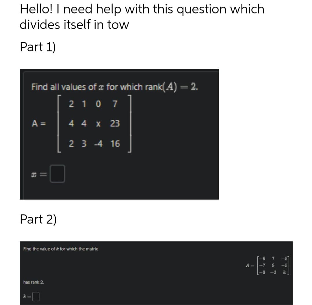 Hello! I need help with this question which
divides itself in tow
Part 1)
Find all values of for which rank(A) = 2.
2107
A =
H
k=
||
Part 2)
has rank 2.
4 4 x 23
Find the value of k for which the matrix
23 -4 16
-6
7
A = -7 9 -5
-8 -3
k