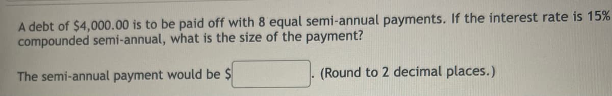 A debt of $4,000.00 is to be paid off with 8 equal semi-annual payments. If the interest rate is 15%
compounded semi-annual, what is the size of the payment?
The semi-annual payment would be $
(Round to 2 decimal places.)
