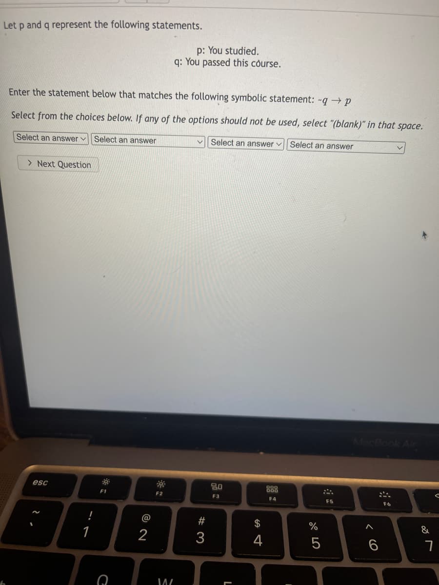 Let p and q represent the following statements.
p: You studied.
q: You passed this course.
Enter the statement below that matches the following symbolic statement: -q → p
Select from the choices below. If any of the options should not be used, select "(blank)" in that space.
Select an answer v Select an answer
V Select an answer
Select an answer
> Next Question
MacBook Ar
esc
80
888
F1
F2
F3
F4
F5
F6
@
#3
2$
%
&
1
2
3
4
