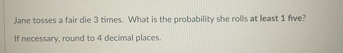 Jane tosses a fair die 3 times. What is the probability she rolls at least 1 five?
If necessary, round to 4 decimal places.
