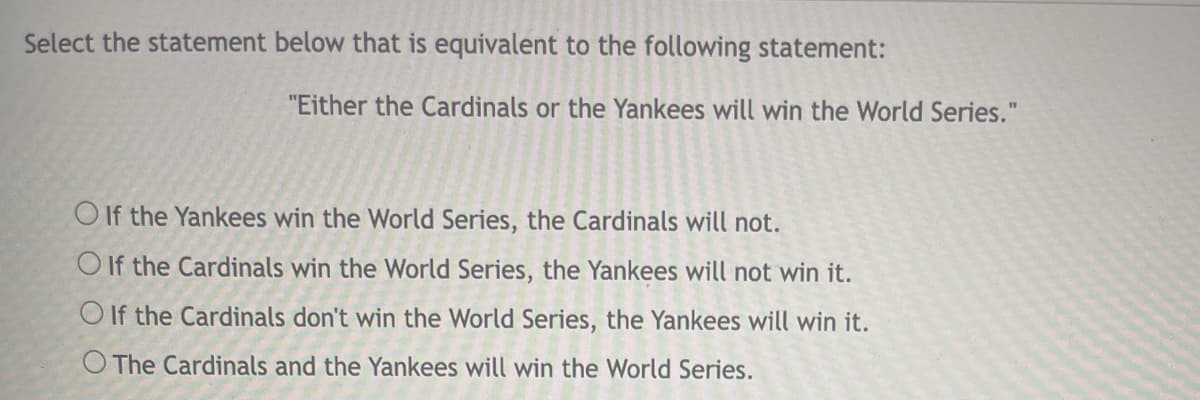 Select the statement below that is equivalent to the following statement:
"Either the Cardinals or the Yankees will win the World Series."
O If the Yankees win the World Series, the Cardinals will not.
O If the Cardinals win the World Series, the Yankees will not win it.
O If the Cardinals don't win the World Series, the Yankees will win it.
O The Cardinals and the Yankees will win the World Series.
