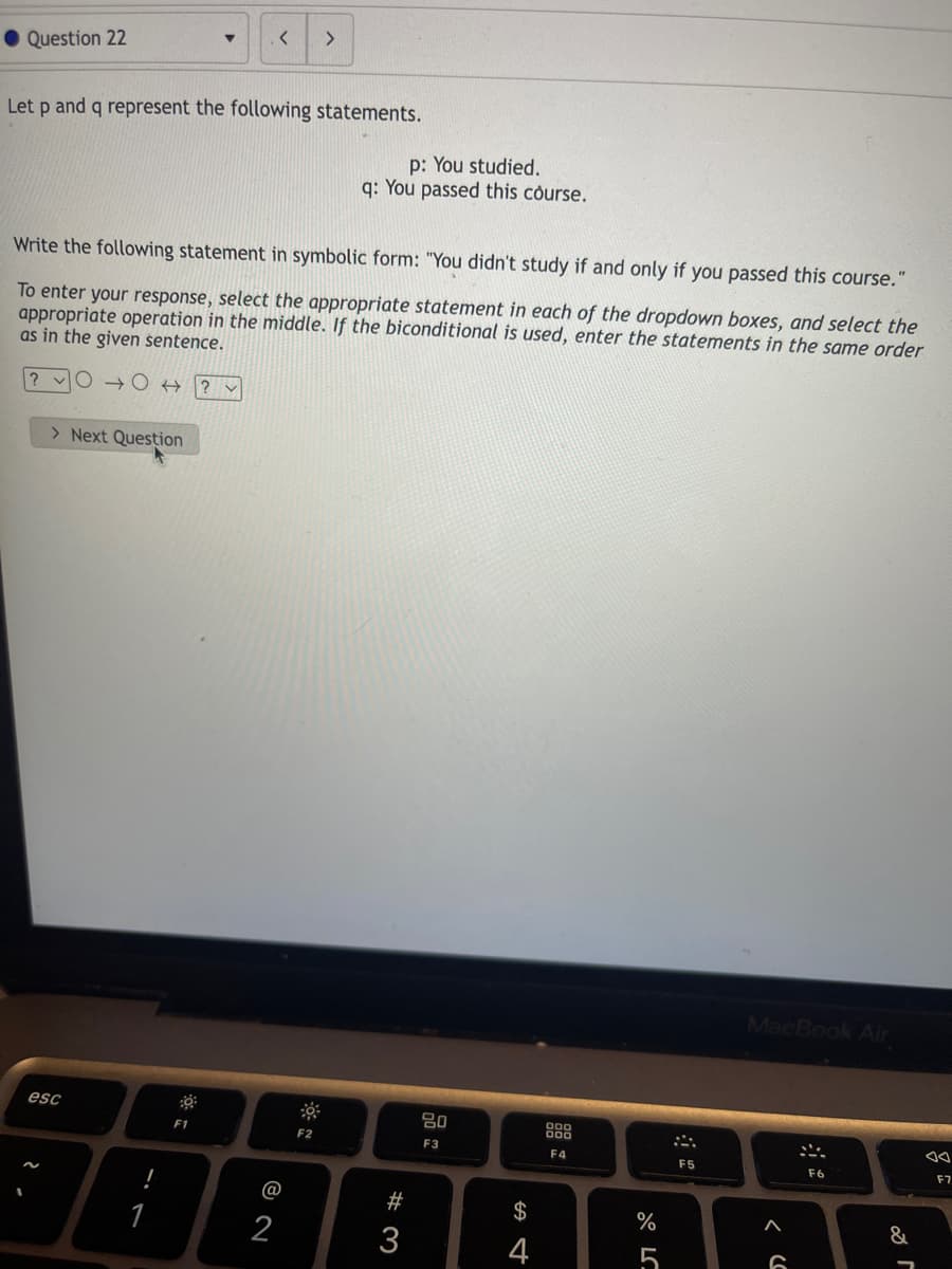 <>
• Question 22
Let p and q represent the following statements.
p: You studied.
q: You passed this course.
Write the following statement in symbolic form: "You didn't study if and only if you passed this course."
To enter your response, select the appropriate statement in each of the dropdown boxes, and select the
appropriate operation in the middle. If the biconditional is used, enter the statements in the same order
as in the given sentence.
? vO → O +
? v
> Next Question
MacBook Air
esc
80
F1
F2
E3
F4
F5
F6
F7
@
#
$
%
&
1
2
3
4
5
