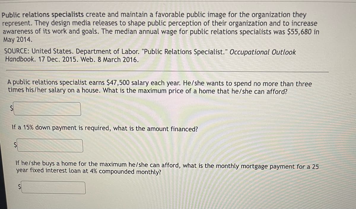 Public relations specialists create and maintain a favorable public image for the organization they
represent. They design media releases to shape public perception of their organization and to increase
awareness of its work and goals. The median annual wage for public relations specialists was $55,680 in
May 2014.
SOURCE: United States. Department of Labor. "Public Relations Specialist." Occupational Outlook
Handbook. 17 Dec. 2015. Web. 8 March 2016.
A public relations specialist earns $47,500 salary each year. He/she wants to spend no more than three
times his/her salary on a house. What is the maximum price of a home that he/she can afford?
If a 15% down payment is required, what is the amount financed?
If he/she buys a home for the maximum he/she can afford, what is the monthly mortgage payment for a 25
year fixed interest loan at 4% compounded monthly?
