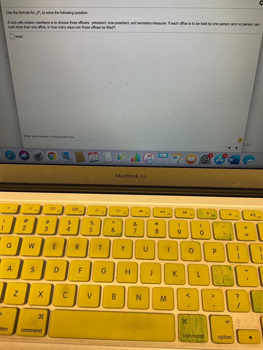 Use the formula for „P, to solve the following question.
A club with sixteen members is to choose three officers: president, vice-president, and secretary-treasurer. If each office is to be held by one person and no person can
hold more than one office, in how many ways can those offices be filled?
ways
Enter your answer in the answer box.
Us /
23
MacBook Air
80
F3
II
F8
F2
F5
F6
F9
F10
F11
F12
@
#3
%24
4
!
&
*
1
2
3
7
9.
R
Y
U
P.
}
A
F
H.
V.
M
alt
tion
command
corhmand
option
+ I|
* cO
