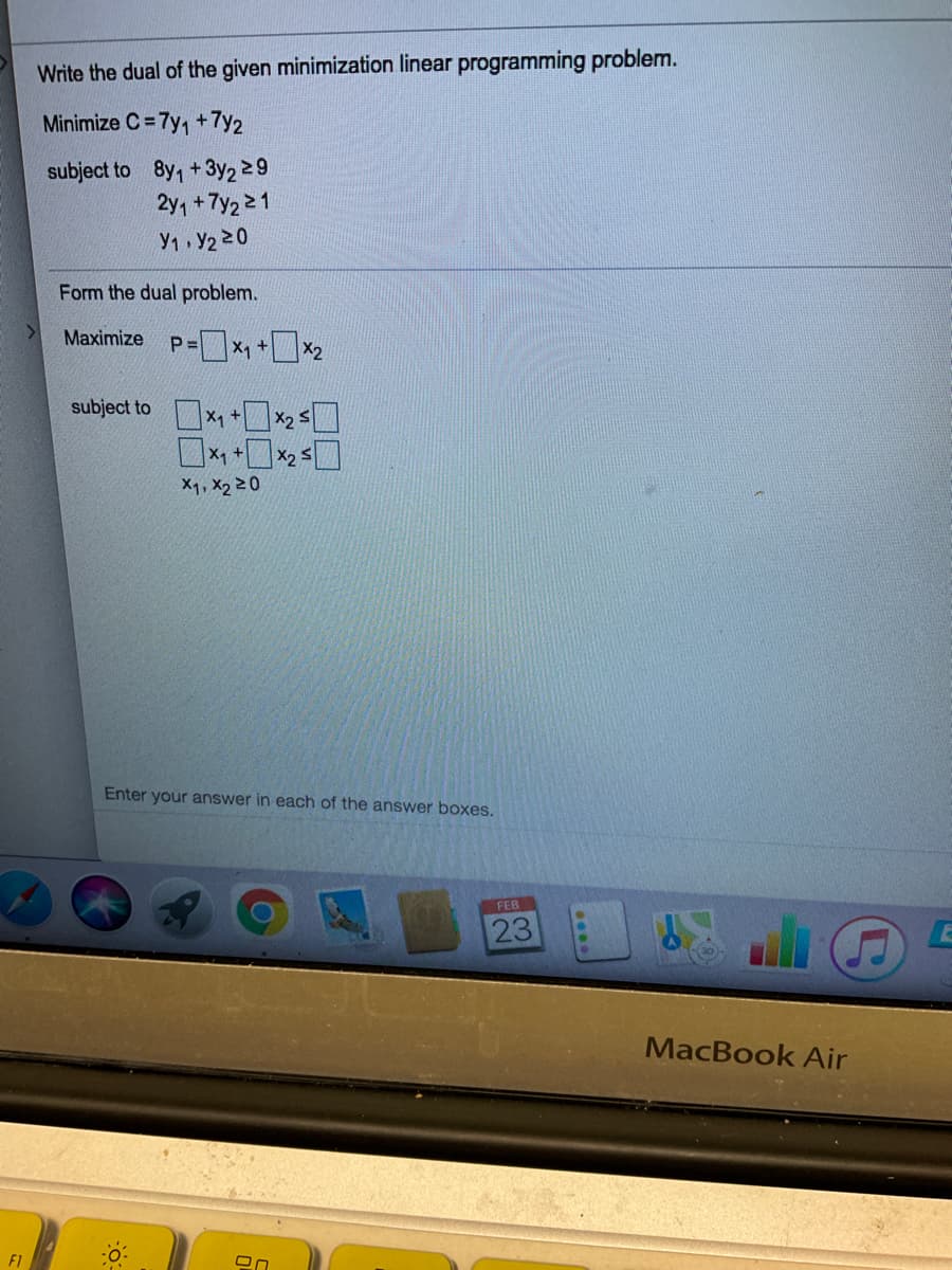 Write the dual of the given minimization linear programming problem.
Minimize C = 7y, +7y2
subject to 8y, + 3y2 29
2y, +7y2 21
Y1 Y2 20
Form the dual problem.
Maximize
P =
X1 +
subject to ×+×25口
X1
X2 :
X1, X2 20
Enter your answer in each of the answer boxes.
FEB
23
MacBook Air
F1
