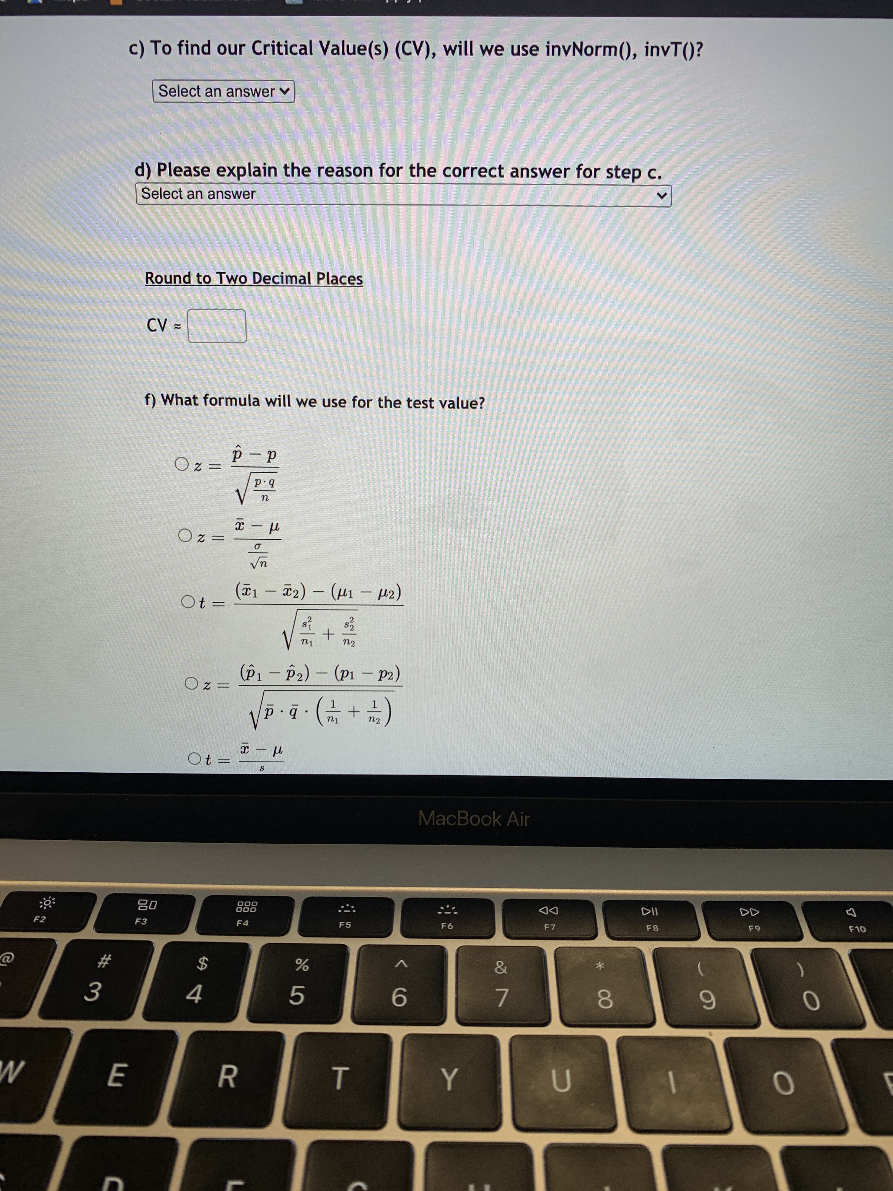 **Finding Critical Values and Test Formulas**

---

**c) To find our Critical Value(s) (CV), will we use invNorm(), invT()?**  
- [Dropdown: Select an answer]

**d) Please explain the reason for the correct answer for step c.**  
- [Dropdown: Select an answer]

**Round to Two Decimal Places**

CV = [Input box]

---

**f) What formula will we use for the test value?**

1. \( z = \frac{\hat{p} - p}{\sqrt{\frac{pq}{n}}} \)

2. \( z = \frac{\bar{x} - \mu}{\frac{\sigma}{\sqrt{n}}} \)

3. \( t = \frac{(\bar{x}_1 - \bar{x}_2) - (\mu_1 - \mu_2)}{\sqrt{\frac{s_1^2}{n_1} + \frac{s_2^2}{n_2}}} \)

4. \( z = \frac{(\hat{p}_1 - \hat{p}_2) - (p_1 - p_2)}{\sqrt{\hat{p} \cdot \hat{q} \cdot \left( \frac{1}{n_1} + \frac{1}{n_2} \right)}} \)

5. \( t = \frac{\bar{x} - \mu}{\frac{s}{\sqrt{n}}} \) 

---

**Explanation of Formulas:**

- **Formula 1:** A z-test for a sample proportion. It uses the sample proportion \(\hat{p}\), the population proportion \(p\), and the standard error based on \(pq/n\).

- **Formula 2:** A z-test for a sample mean with a known population standard deviation \(\sigma\).

- **Formula 3:** A t-test for the difference between two sample means with unknown population standard deviations, uses \(s_1\) and \(s_2\) for sample standard deviations.

- **Formula 4:** A z-test for the difference between two sample proportions.

- **Formula 5:** A t-test for a sample mean with an unknown population standard deviation, using the sample standard deviation \(s\).

Use the dropdowns and input boxes to complete the questions and provide calculations.