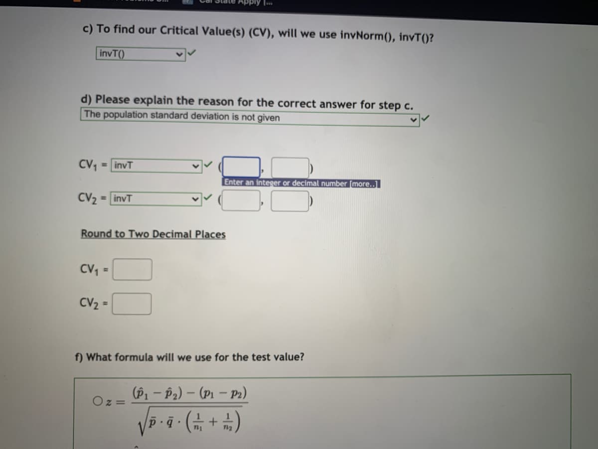 ply ...
c) To find our Critical Value(s) (CV), will we use invNorm(), invT()?
invT()
d) Please explain the reason for the correct answer for step c.
The population standard deviation is not given
CV, = invT
Enter an integer or decimal number [more..]
CV2 = invT
Round to Two Decimal Places
CV,
CV2 =
f) What formula will we use for the test value?
(P1 - P2) – (P1 – Pr)
Oz =
nu
