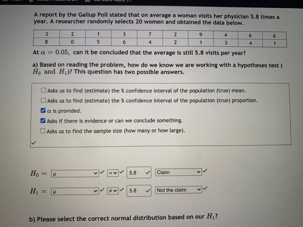 A report by the Gallup Poll stated that on average a woman visits her physician 5.8 times a
year. A researcher randomly selects 20 women and obtained the data below.
1
3
7
2
9.
4.
6.
6.
8
6.
4
2
1
1
At a
0.05, can it be concluded that the average is still 5.8 visits per year?
a) Based on reading the problem, how do we know we are working with a hypotheses test (
Ho and H1)? This question has two possible answers.
O Asks us to find (estimate) the % confidence interval of the population (true) mean.
O Asks us to find (estimate) the % confidence interval of the population (true) proportion.
Va is provided.
V Asks if there is evidence or can we conclude something.
O Asks us to find the sample size (how many or how large).
Ho = P
5.8
Claim
H1 =
Not the claim
5.8
b) Please select the correct normal distribution based on our H1?
