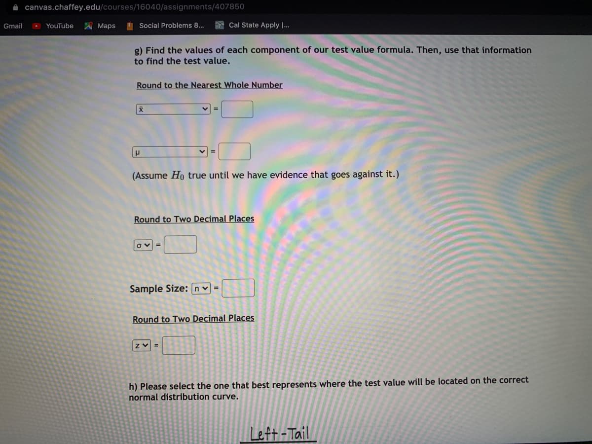 A canvas.chaffey.edu/courses/16040/assignments/407850
Gmail
D YouTube
A Maps
I Social Problems 8...
* Cal State Apply ..
g) Find the values of each component of our test value formula. Then, use that information
to find the test value.
Round to the Nearest Whole Number
(Assume Ho true until we have evidence that goes against it.)
Round to Two Decimal Places
Sample Size: nv =
Round to Two Decimal Places
h) Please select the one that best represents where the test value will be located on the correct
normal distribution curve.
Left -Tail
