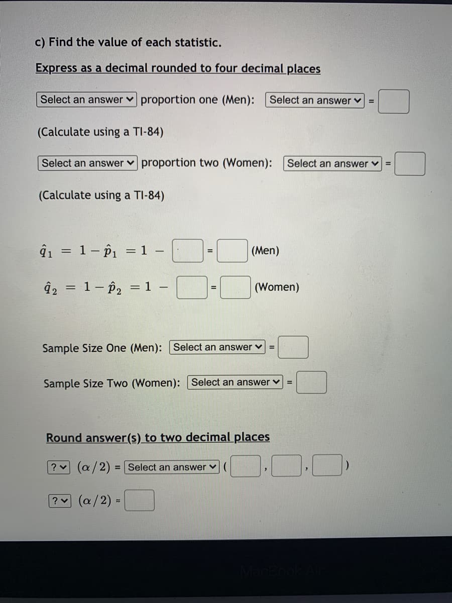 c) Find the value of each statistic.
Express as a decimal rounded to four decimal places
Select an answer proportion one (Men):
Select an answer v
(Calculate using a TI-84)
Select an answer v proportion two (Women):
Select an answer v
(Calculate using a TI-84)
ĝi = 1- p1 = 1
(Men)
%3D
1- P2
(Women)
= 1
%3D
Sample Size One (Men): Select an answer v
Sample Size Two (Women): Select an answer v
%3D
Round answer(s) to two decimal places
? (a/2)
= Select an answer ♥
? (a/2) =
