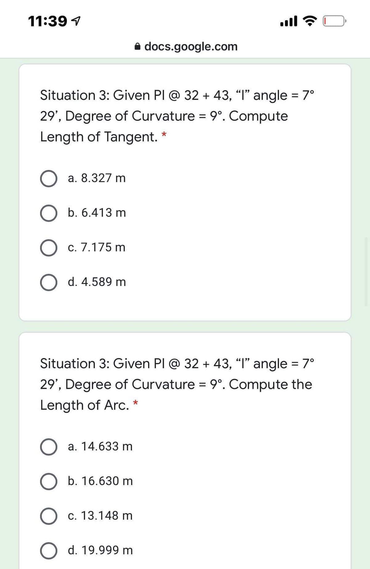 11:39 1
A docs.google.com
Situation 3: Given PI @ 32 + 43, "I" angle = 7°
29', Degree of Curvature = 9°. Compute
Length of Tangent.
a. 8.327 m
b. 6.413 m
c. 7.175 m
d. 4.589 m
Situation 3: Given PI @ 32 + 43, "I" angle = 7°
29', Degree of Curvature = 9°. Compute the
Length of Arc.
a. 14.633 m
b. 16.630 m
c. 13.148 m
d. 19.999 m
